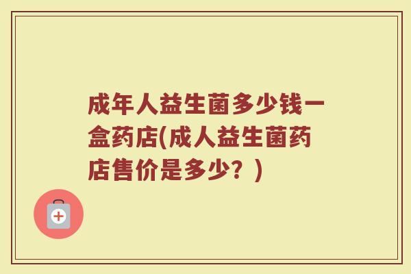 成年人益生菌多少钱一盒药店(成人益生菌药店售价是多少？)