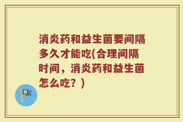 消炎药和益生菌要间隔多久才能吃(合理间隔时间，消炎药和益生菌怎么吃？)