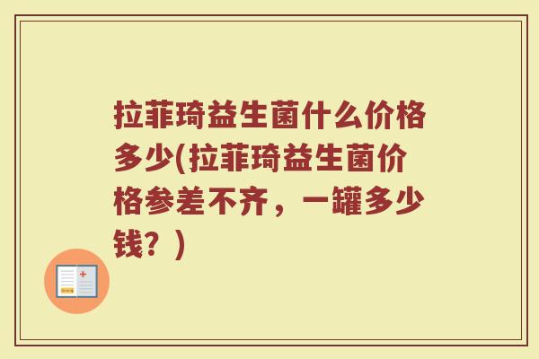拉菲琦益生菌什么价格多少(拉菲琦益生菌价格参差不齐，一罐多少钱？)
