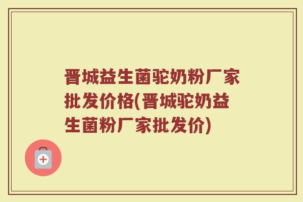 晋城益生菌驼奶粉厂家批发价格(晋城驼奶益生菌粉厂家批发价)