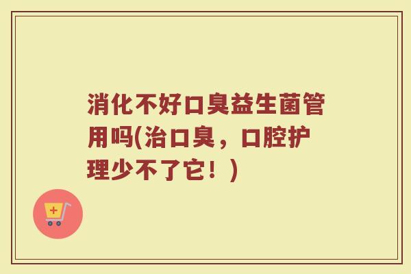 消化不好口臭益生菌管用吗(治口臭，口腔护理少不了它！)