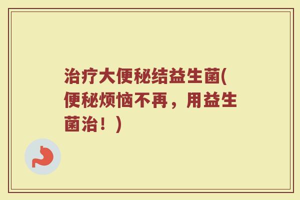 治疗大便秘结益生菌(便秘烦恼不再，用益生菌治！)