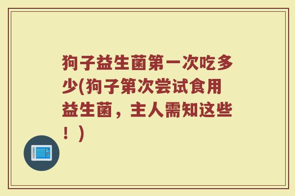 狗子益生菌第一次吃多少(狗子第次尝试食用益生菌，主人需知这些！)