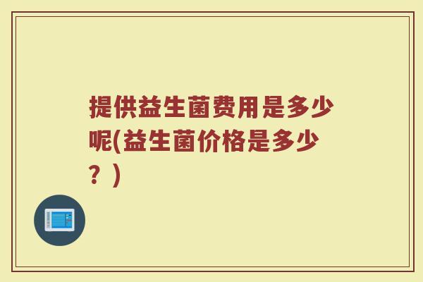 提供益生菌费用是多少呢(益生菌价格是多少？)