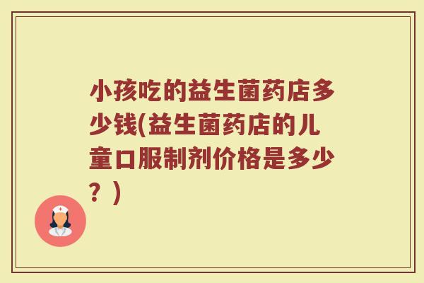 小孩吃的益生菌药店多少钱(益生菌药店的儿童口服制剂价格是多少？)