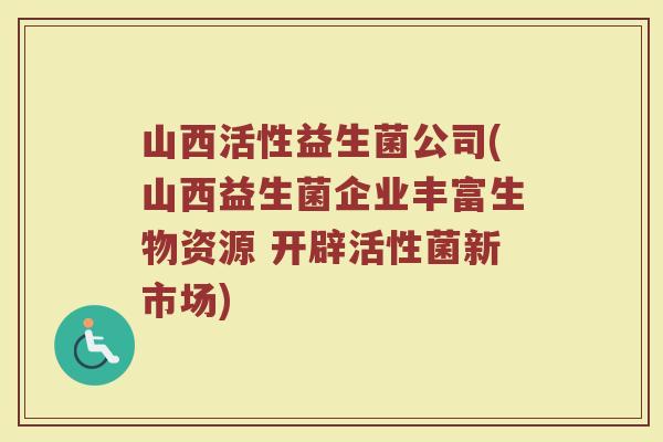 山西活性益生菌公司(山西益生菌企业丰富生物资源 开辟活性菌新市场)