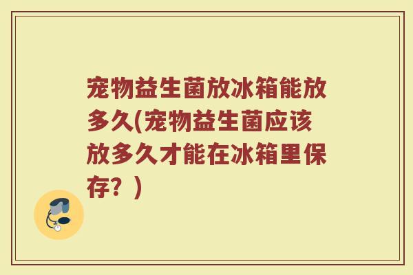宠物益生菌放冰箱能放多久(宠物益生菌应该放多久才能在冰箱里保存？)