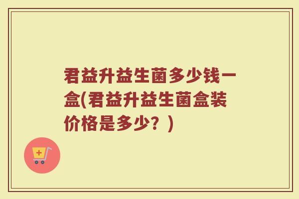 君益升益生菌多少钱一盒(君益升益生菌盒装价格是多少？)