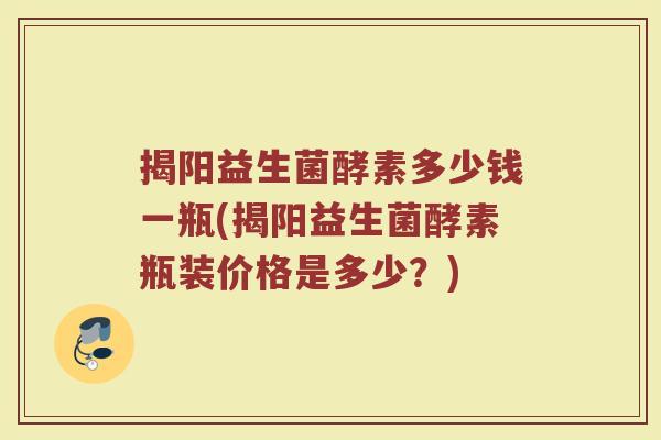揭阳益生菌酵素多少钱一瓶(揭阳益生菌酵素瓶装价格是多少？)