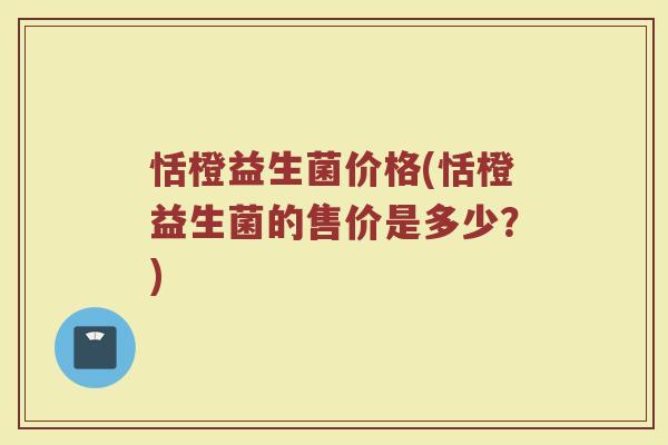 恬橙益生菌价格(恬橙益生菌的售价是多少？)