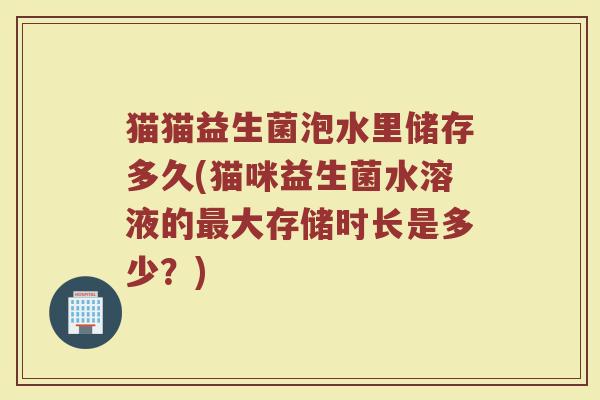 猫猫益生菌泡水里储存多久(猫咪益生菌水溶液的最大存储时长是多少？)