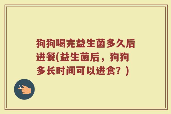 狗狗喝完益生菌多久后进餐(益生菌后，狗狗多长时间可以进食？)