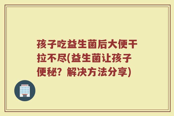 孩子吃益生菌后大便干拉不尽(益生菌让孩子便秘？解决方法分享)