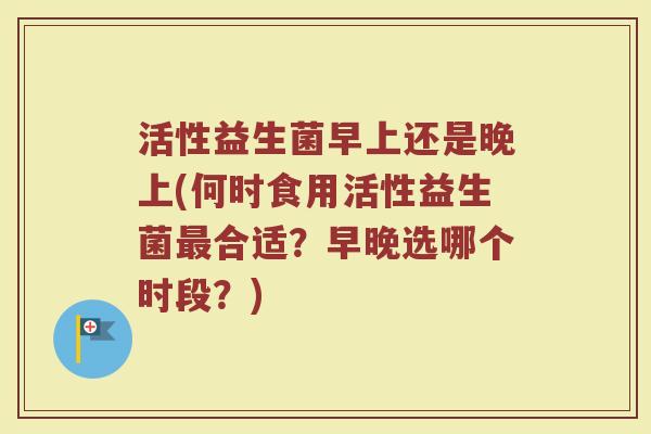 活性益生菌早上还是晚上(何时食用活性益生菌最合适？早晚选哪个时段？)