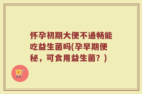怀孕初期大便不通畅能吃益生菌吗(孕早期便秘，可食用益生菌？)