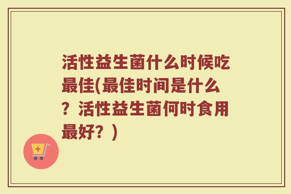 活性益生菌什么时候吃最佳(最佳时间是什么？活性益生菌何时食用最好？)