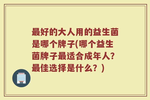 好的大人用的益生菌是哪个牌子(哪个益生菌牌子适合成年人?佳选择是什么?) 好的大人用的益生菌是哪个牌子(哪个益生菌牌子适合成年人?佳选择是什么?)