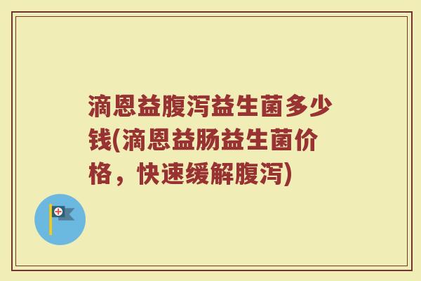 滴恩益腹泻益生菌多少钱(滴恩益肠益生菌价格，快速缓解腹泻)