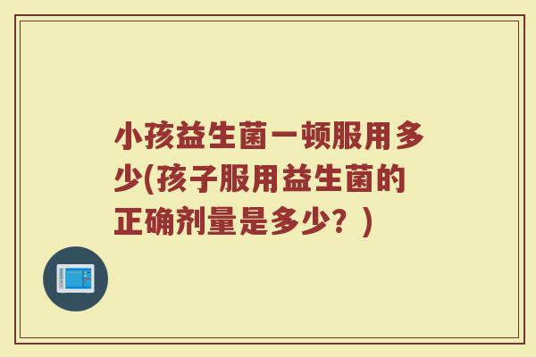 小孩益生菌一顿服用多少(孩子服用益生菌的正确剂量是多少？)