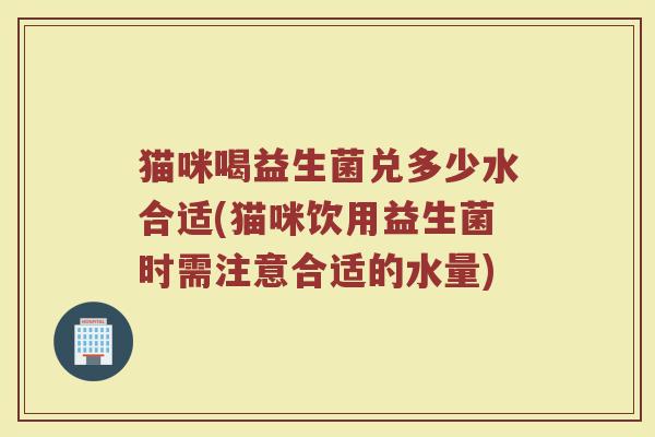 猫咪喝益生菌兑多少水合适(猫咪饮用益生菌时需注意合适的水量)