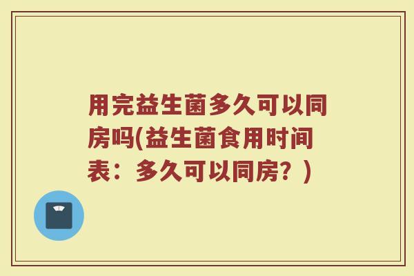 用完益生菌多久可以同房吗(益生菌食用时间表：多久可以同房？)