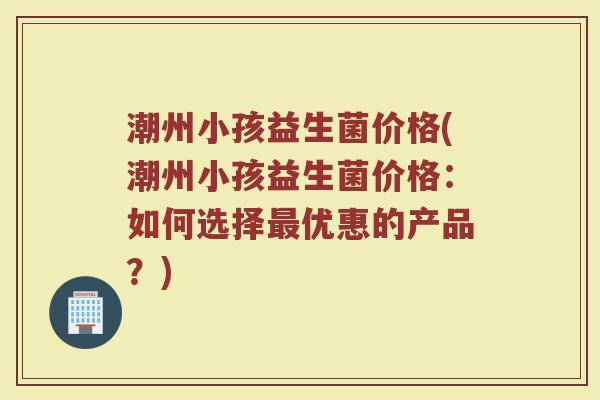 潮州小孩益生菌价格(潮州小孩益生菌价格:如何选择最优惠的产品?)