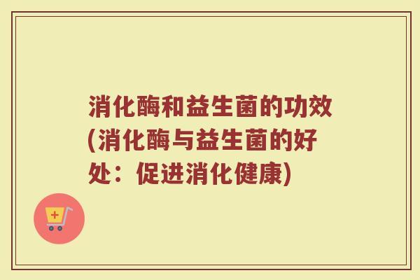消化酶和益生菌的功效(消化酶与益生菌的好处：促进消化健康)