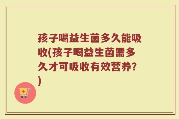 孩子喝益生菌多久能吸收(孩子喝益生菌需多久才可吸收有效营养？)