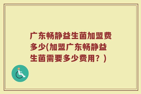 广东畅静益生菌加盟费多少(加盟广东畅静益生菌需要多少费用？)