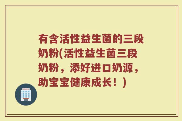 有含活性益生菌的三段奶粉(活性益生菌三段奶粉，添好进口奶源，助宝宝健康成长！)