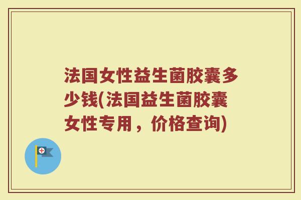 法国女性益生菌胶囊多少钱(法国益生菌胶囊女性专用，价格查询)