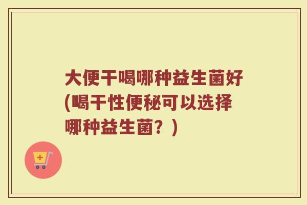 大便干喝哪种益生菌好(喝干性便秘可以选择哪种益生菌？)