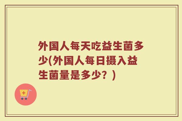 外国人每天吃益生菌多少(外国人每日摄入益生菌量是多少？)