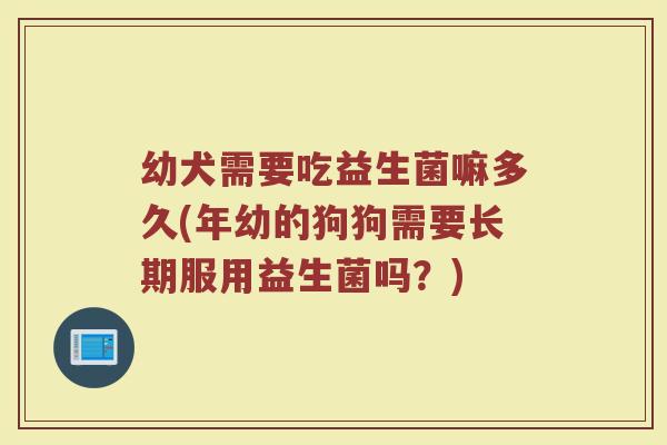 幼犬需要吃益生菌嘛多久(年幼的狗狗需要长期服用益生菌吗？)