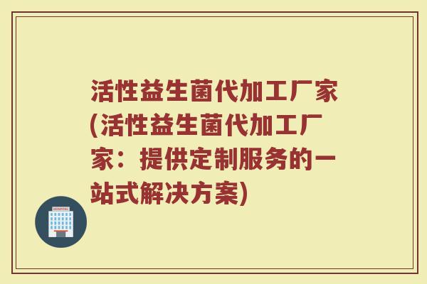 活性益生菌代加工厂家(活性益生菌代加工厂家：提供定制服务的一站式解决方案)