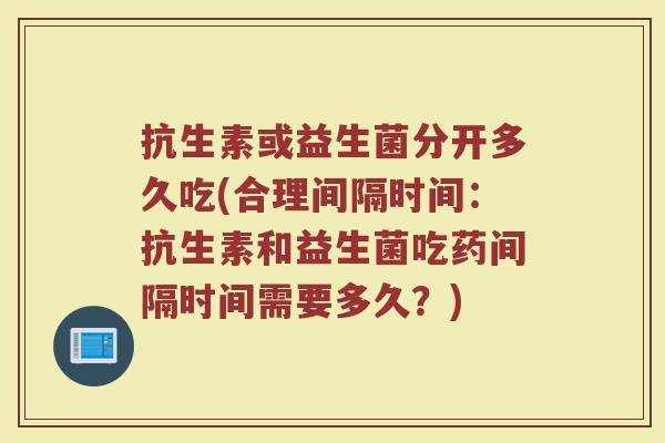抗生素或益生菌分开多久吃(合理间隔时间：抗生素和益生菌吃药间隔时间需要多久？)