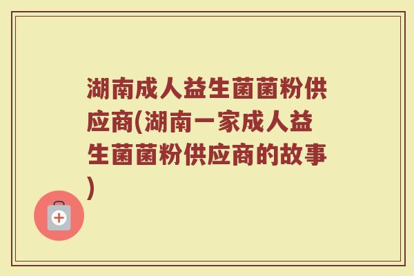 湖南成人益生菌菌粉供应商(湖南一家成人益生菌菌粉供应商的故事)