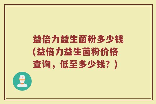 益倍力益生菌粉多少钱(益倍力益生菌粉价格查询,低至多少钱?) 益倍力益生菌粉多少钱(益倍力益生菌粉价格查询,低至多少钱?)