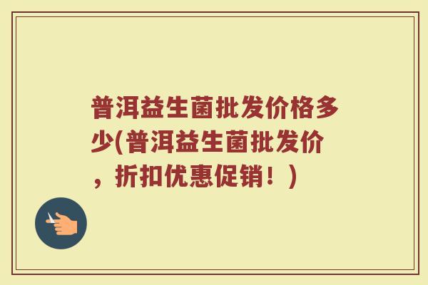 普洱益生菌批发价格多少(普洱益生菌批发价，折扣优惠促销！)