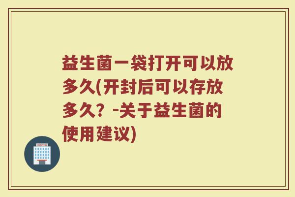 益生菌一袋打开可以放多久(开封后可以存放多久？-关于益生菌的使用建议)