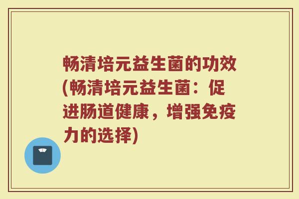 畅清培元益生菌的功效(畅清培元益生菌：促进肠道健康，增强免疫力的选择)