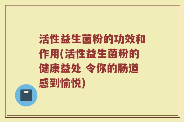 活性益生菌粉的功效和作用(活性益生菌粉的健康益处 令你的肠道感到愉悦)