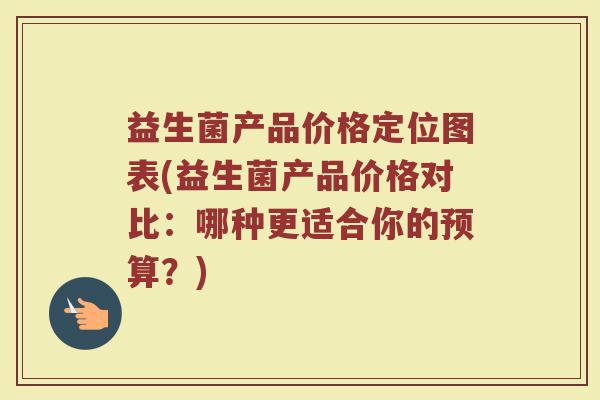 益生菌产品价格定位图表(益生菌产品价格对比:哪种更适合你的预算?) 益生菌产品价格定位图表(益生菌产品价格对比:哪种更适合你的预算?)