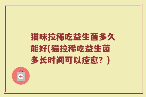 猫咪拉稀吃益生菌多久能好(猫拉稀吃益生菌多长时间可以痊愈？)
