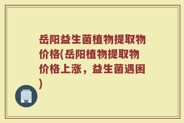 岳阳益生菌植物提取物价格(岳阳植物提取物价格上涨，益生菌遇困)