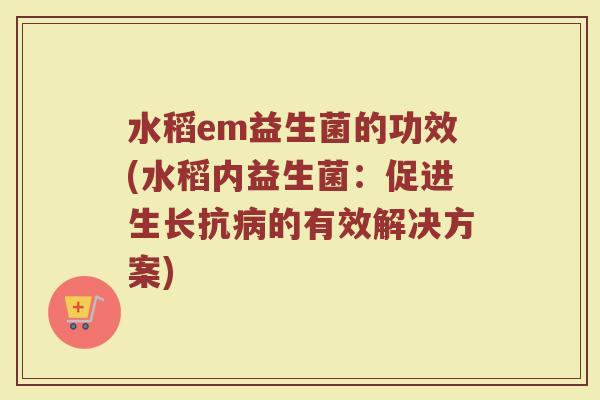 水稻em益生菌的功效(水稻内益生菌：促进生长抗病的有效解决方案)