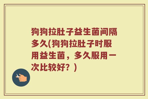 狗狗拉肚子益生菌间隔多久(狗狗拉肚子时服用益生菌，多久服用一次比较好？)