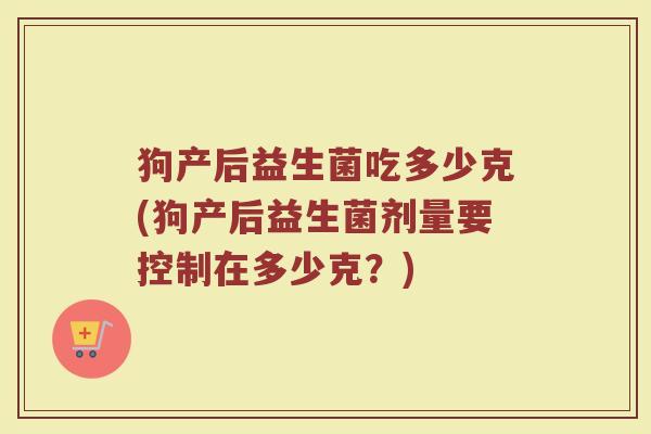 狗产后益生菌吃多少克(狗产后益生菌剂量要控制在多少克？)