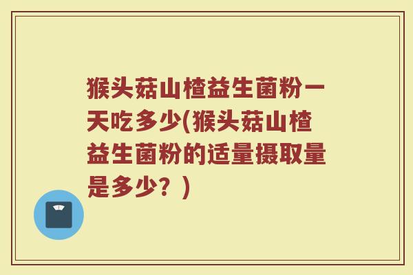 猴头菇山楂益生菌粉一天吃多少(猴头菇山楂益生菌粉的适量摄取量是多少？)