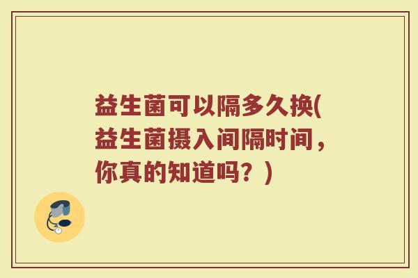 益生菌可以隔多久换(益生菌摄入间隔时间，你真的知道吗？)
